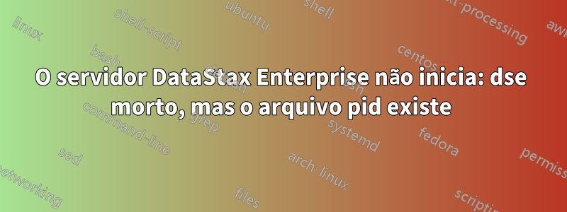 O servidor DataStax Enterprise não inicia: dse morto, mas o arquivo pid existe