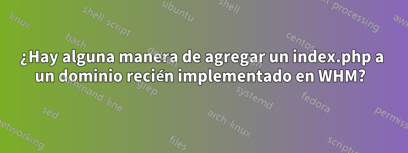 ¿Hay alguna manera de agregar un index.php a un dominio recién implementado en WHM? 