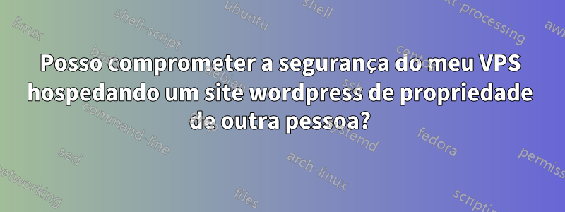 Posso comprometer a segurança do meu VPS hospedando um site wordpress de propriedade de outra pessoa?