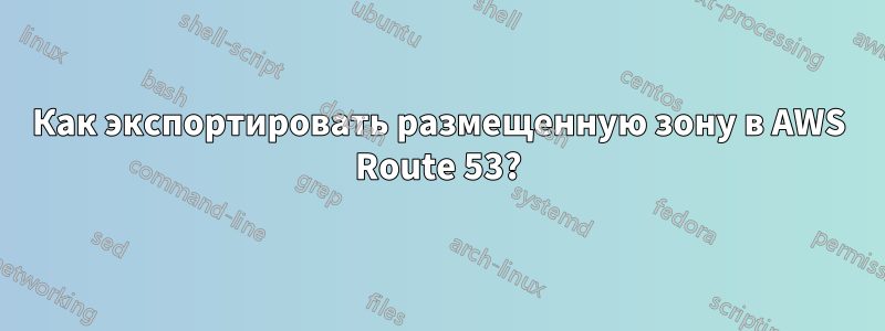 Как экспортировать размещенную зону в AWS Route 53?