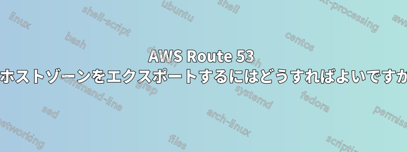 AWS Route 53 でホストゾーンをエクスポートするにはどうすればよいですか?