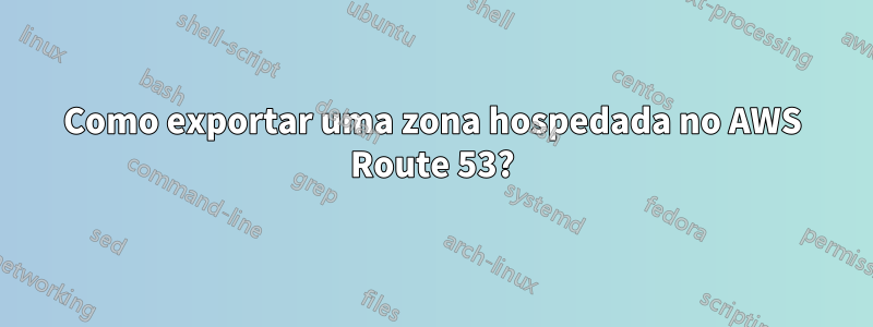 Como exportar uma zona hospedada no AWS Route 53?