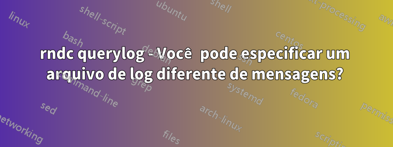 rndc querylog - Você pode especificar um arquivo de log diferente de mensagens?