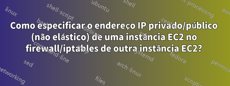 Como especificar o endereço IP privado/público (não elástico) de uma instância EC2 no firewall/iptables de outra instância EC2?