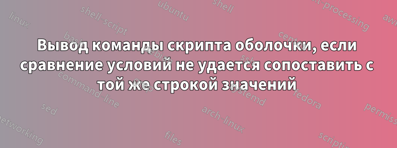 Вывод команды скрипта оболочки, если сравнение условий не удается сопоставить с той же строкой значений