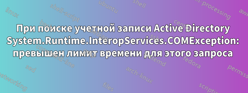 При поиске учетной записи Active Directory System.Runtime.InteropServices.COMException: превышен лимит времени для этого запроса