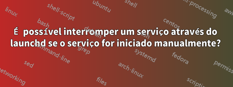 É possível interromper um serviço através do launchd se o serviço for iniciado manualmente?