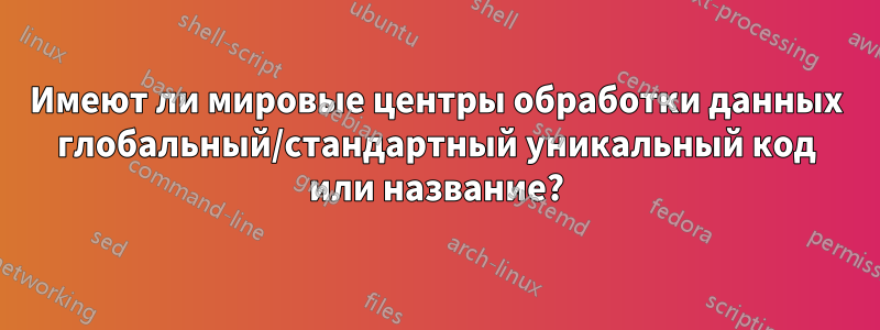 Имеют ли мировые центры обработки данных глобальный/стандартный уникальный код или название?