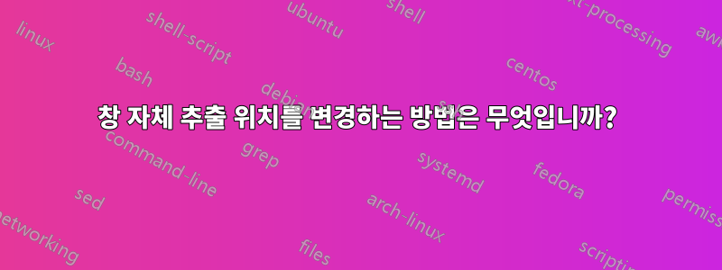 창 자체 추출 위치를 변경하는 방법은 무엇입니까?