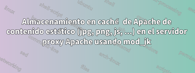 Almacenamiento en caché de Apache de contenido estático (jpg, png, js, ...) en el servidor proxy Apache usando mod_jk