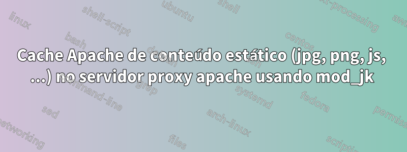 Cache Apache de conteúdo estático (jpg, png, js, ...) no servidor proxy apache usando mod_jk