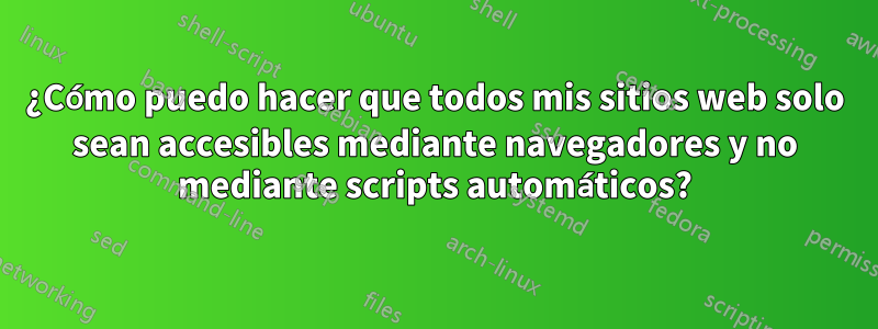 ¿Cómo puedo hacer que todos mis sitios web solo sean accesibles mediante navegadores y no mediante scripts automáticos?