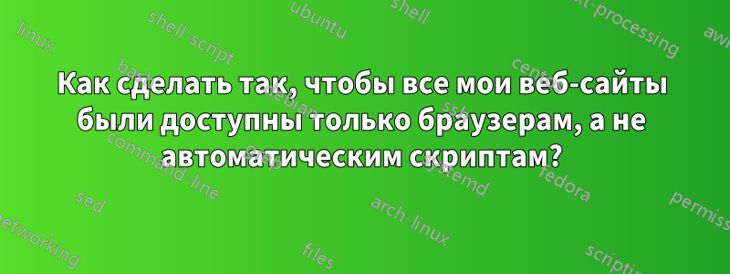 Как сделать так, чтобы все мои веб-сайты были доступны только браузерам, а не автоматическим скриптам?