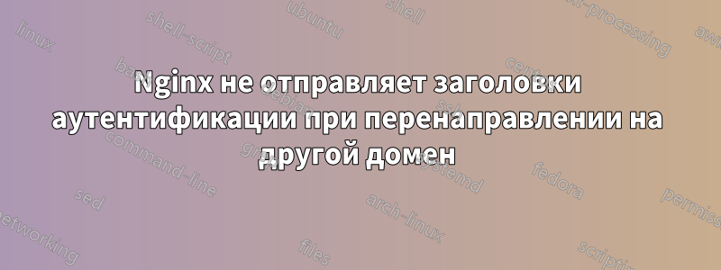 Nginx не отправляет заголовки аутентификации при перенаправлении на другой домен