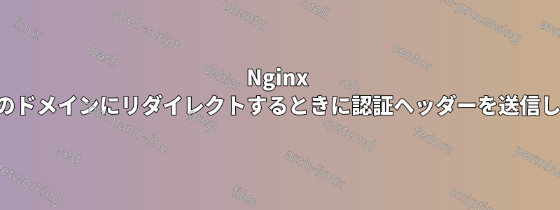 Nginx が別のドメインにリダイレクトするときに認証ヘッダーを送信しない