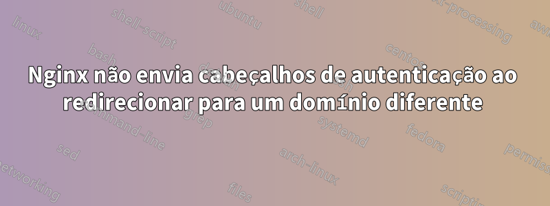 Nginx não envia cabeçalhos de autenticação ao redirecionar para um domínio diferente