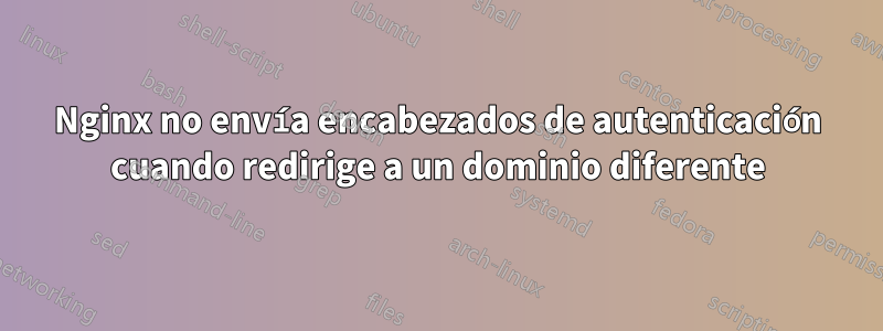 Nginx no envía encabezados de autenticación cuando redirige a un dominio diferente