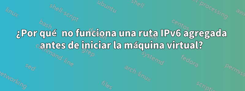 ¿Por qué no funciona una ruta IPv6 agregada antes de iniciar la máquina virtual?