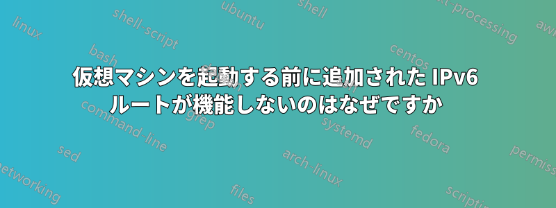 仮想マシンを起動する前に追加された IPv6 ルートが機能しないのはなぜですか