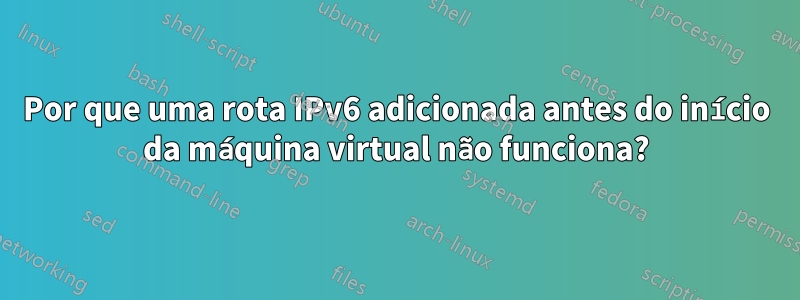 Por que uma rota IPv6 adicionada antes do início da máquina virtual não funciona?