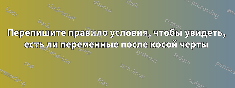 Перепишите правило условия, чтобы увидеть, есть ли переменные после косой черты