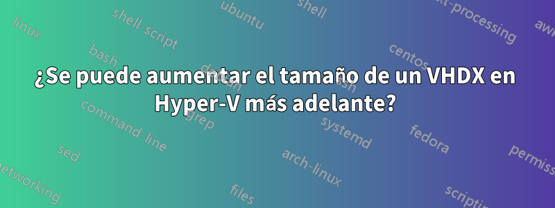 ¿Se puede aumentar el tamaño de un VHDX en Hyper-V más adelante?