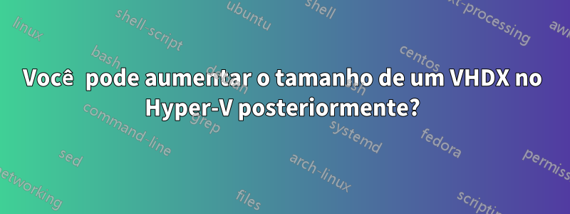 Você pode aumentar o tamanho de um VHDX no Hyper-V posteriormente?