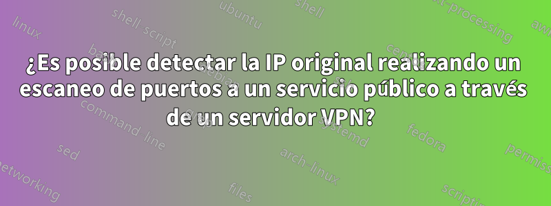 ¿Es posible detectar la IP original realizando un escaneo de puertos a un servicio público a través de un servidor VPN? 