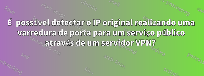 É possível detectar o IP original realizando uma varredura de porta para um serviço público através de um servidor VPN? 