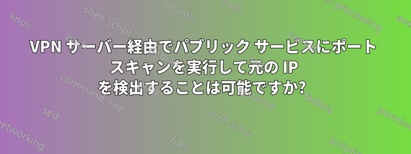 VPN サーバー経由でパブリック サービスにポート スキャンを実行して元の IP を検出することは可能ですか? 