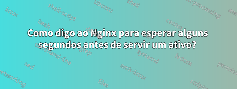 Como digo ao Nginx para esperar alguns segundos antes de servir um ativo?