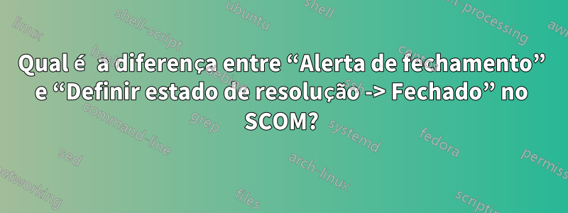 Qual é a diferença entre “Alerta de fechamento” e “Definir estado de resolução -> Fechado” no SCOM?