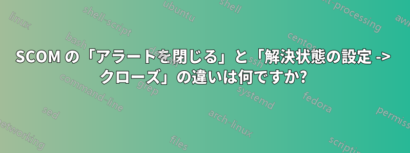 SCOM の「アラートを閉じる」と「解決状態の設定 -> クローズ」の違いは何ですか?