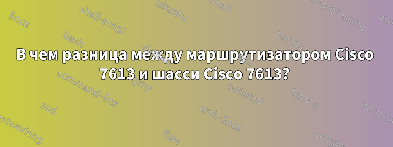 В чем разница между маршрутизатором Cisco 7613 и шасси Cisco 7613?