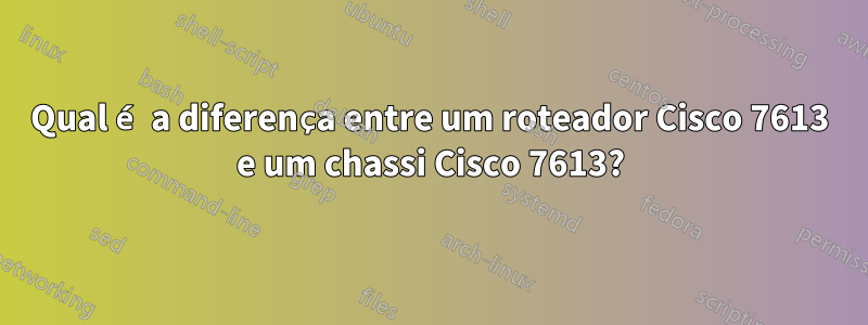 Qual é a diferença entre um roteador Cisco 7613 e um chassi Cisco 7613?