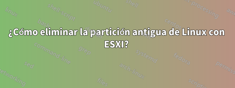 ¿Cómo eliminar la partición antigua de Linux con ESXI?