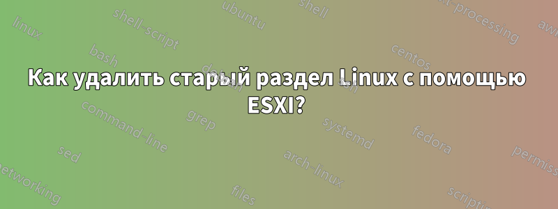 Как удалить старый раздел Linux с помощью ESXI?