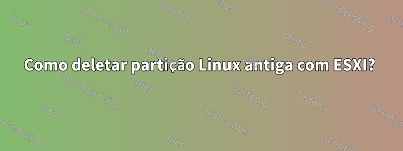 Como deletar partição Linux antiga com ESXI?