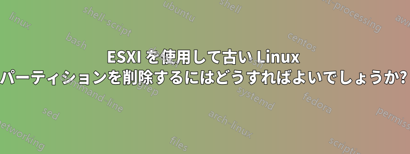 ESXI を使用して古い Linux パーティションを削除するにはどうすればよいでしょうか?