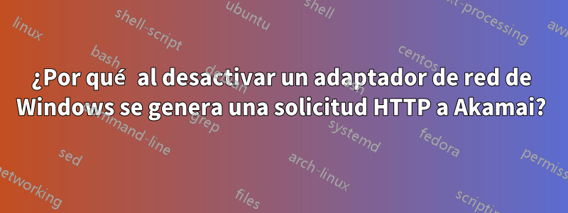 ¿Por qué al desactivar un adaptador de red de Windows se genera una solicitud HTTP a Akamai?