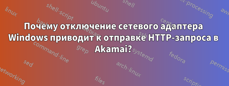 Почему отключение сетевого адаптера Windows приводит к отправке HTTP-запроса в Akamai?