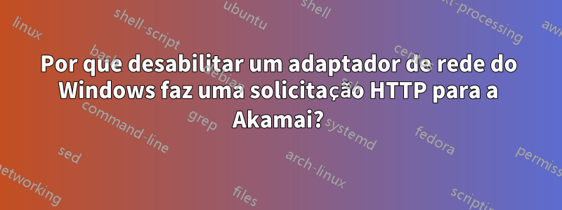 Por que desabilitar um adaptador de rede do Windows faz uma solicitação HTTP para a Akamai?