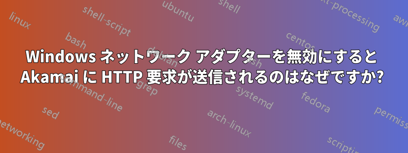 Windows ネットワーク アダプターを無効にすると Akamai に HTTP 要求が送信されるのはなぜですか?