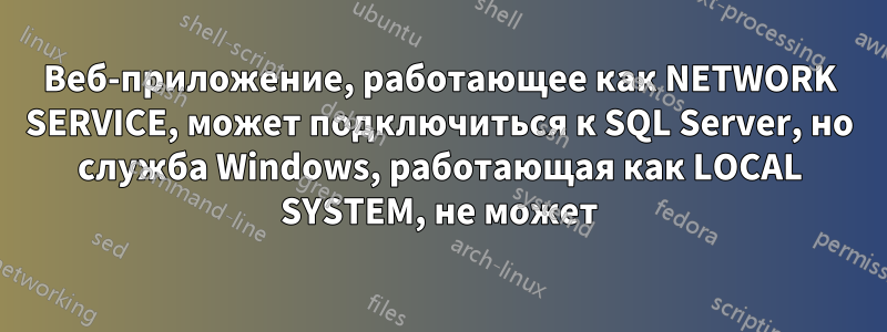 Веб-приложение, работающее как NETWORK SERVICE, может подключиться к SQL Server, но служба Windows, работающая как LOCAL SYSTEM, не может