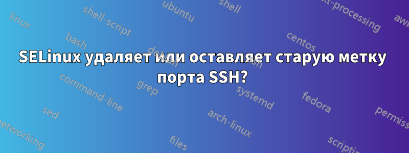 SELinux удаляет или оставляет старую метку порта SSH?