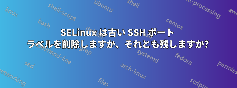 SELinux は古い SSH ポート ラベルを削除しますか、それとも残しますか?