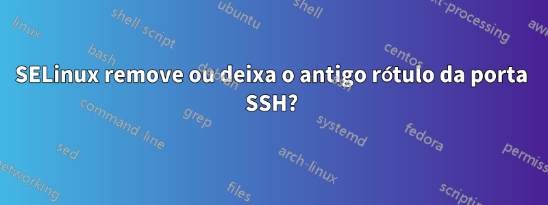 SELinux remove ou deixa o antigo rótulo da porta SSH?