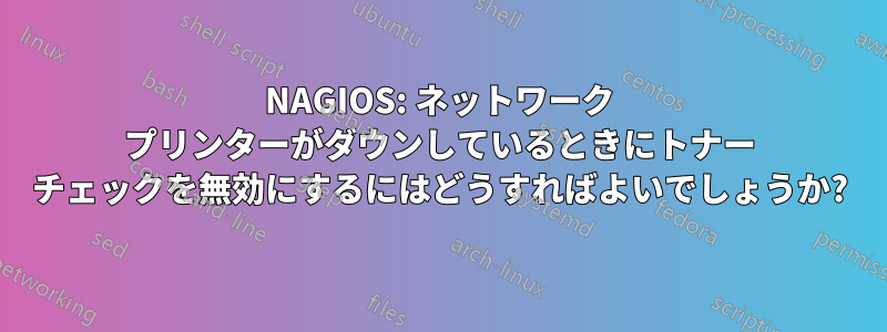 NAGIOS: ネットワーク プリンターがダウンしているときにトナー チェックを無効にするにはどうすればよいでしょうか?