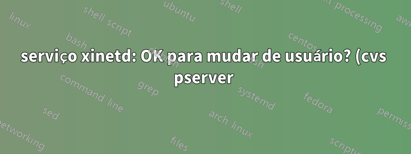 serviço xinetd: OK para mudar de usuário? (cvs pserver)