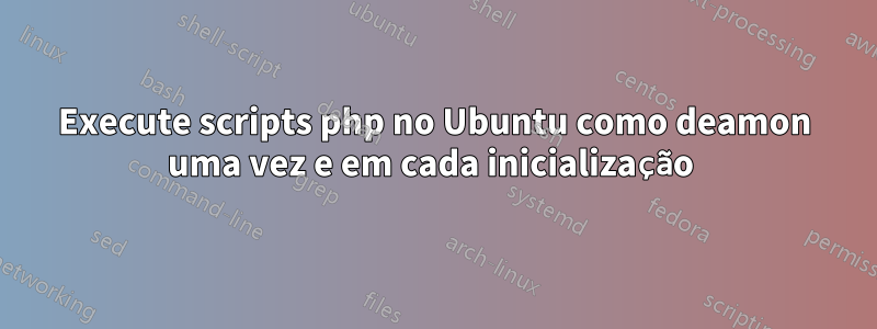 Execute scripts php no Ubuntu como deamon uma vez e em cada inicialização 